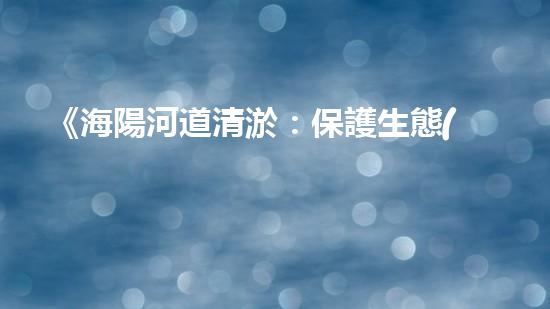 《海陽河道清淤：保護生態(tài)，暢通水路，維護安全》